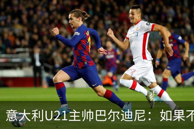意大利U21主帅巴尔迪尼：如果不赢亚美尼亚就是不公平的结果
